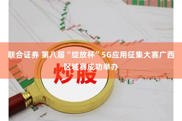 联合证券 第八届“绽放杯”5G应用征集大赛广西区域赛成功举办