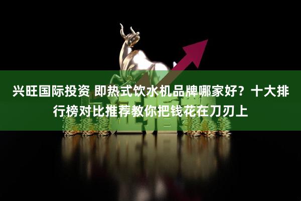 兴旺国际投资 即热式饮水机品牌哪家好?十大排行榜对比推荐教你把钱花在刀刃上