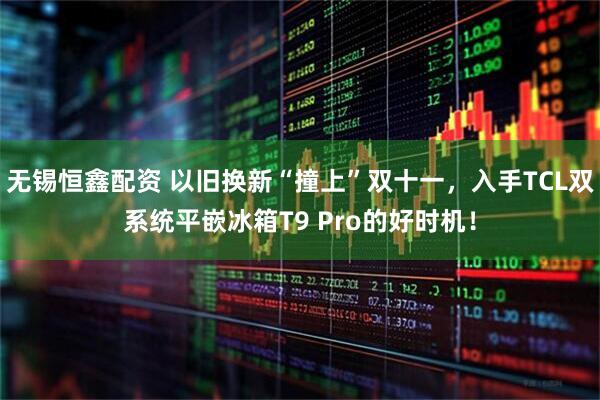 无锡恒鑫配资 以旧换新“撞上”双十一，入手TCL双系统平嵌冰箱T9 Pro的好时机！