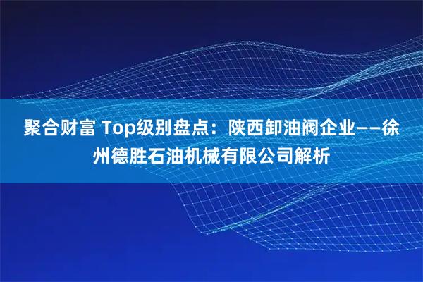 聚合财富 Top级别盘点：陕西卸油阀企业——徐州德胜石油机械有限公司解析