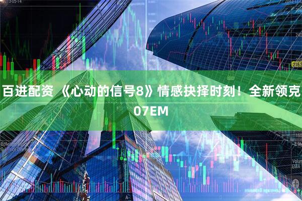 百进配资 《心动的信号8》情感抉择时刻！全新领克07EM