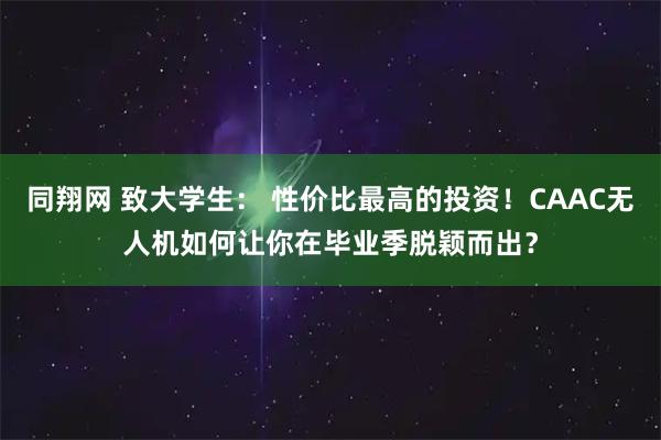 同翔网 致大学生： 性价比最高的投资！CAAC无人机如何让你在毕业季脱颖而出？