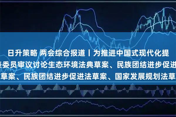 日升策略 两会综合报道丨为推进中国式现代化提供坚实法治保障——代表委员审议讨论生态环境法典草案、民族团结进步促进法草案、国家发展规划法草案