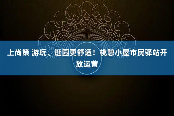 上尚策 游玩、逛园更舒适！桃憩小屋市民驿站开放运营