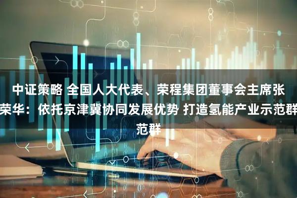 中证策略 全国人大代表、荣程集团董事会主席张荣华：依托京津冀协同发展优势 打造氢能产业示范群