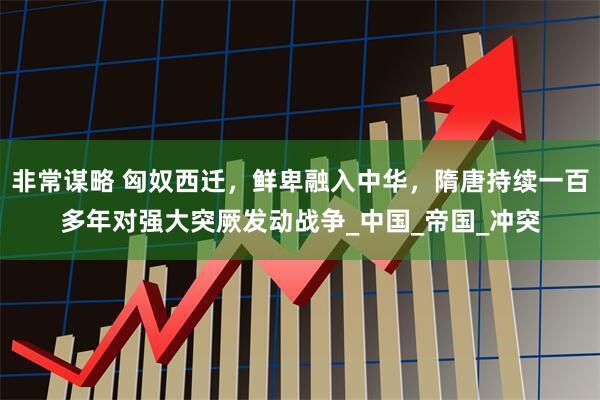 非常谋略 匈奴西迁，鲜卑融入中华，隋唐持续一百多年对强大突厥发动战争_中国_帝国_冲突