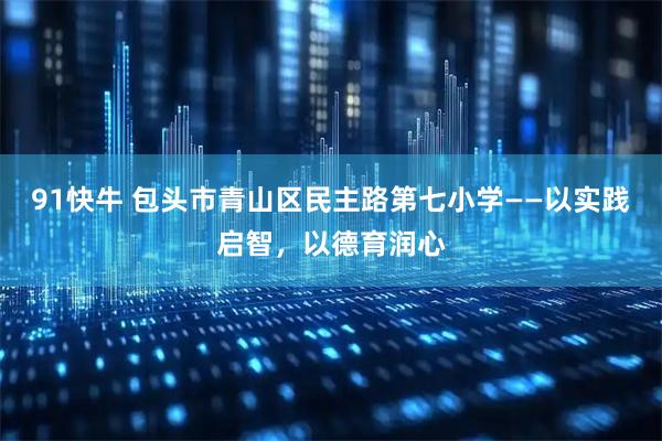 91快牛 包头市青山区民主路第七小学——以实践启智,以德育润心