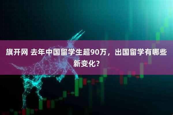 旗开网 去年中国留学生超90万，出国留学有哪些新变化？