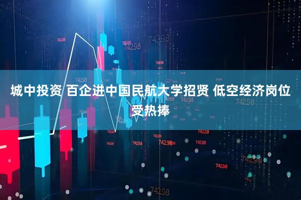 城中投资 百企进中国民航大学招贤 低空经济岗位受热捧