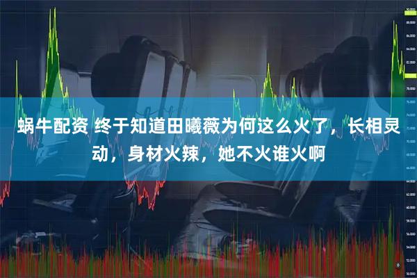 蜗牛配资 终于知道田曦薇为何这么火了，长相灵动，身材火辣，她不火谁火啊