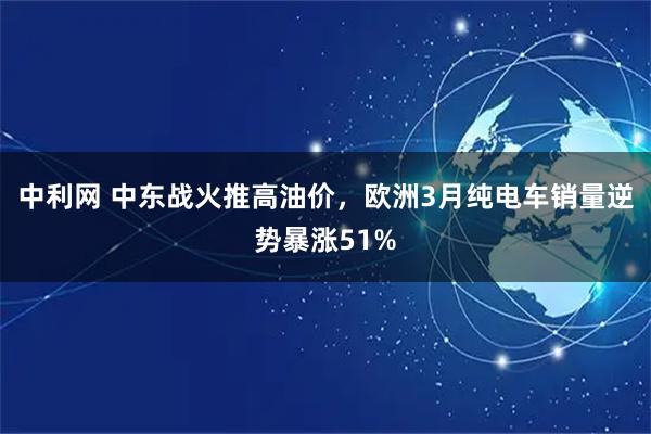 中利网 中东战火推高油价，欧洲3月纯电车销量逆势暴涨51%