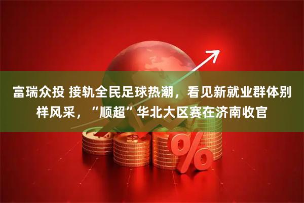富瑞众投 接轨全民足球热潮，看见新就业群体别样风采，“顺超”华北大区赛在济南收官