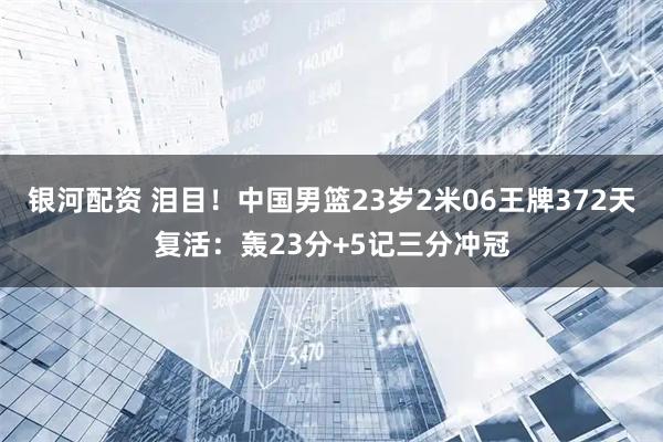 银河配资 泪目！中国男篮23岁2米06王牌372天复活：轰23分+5记三分冲冠