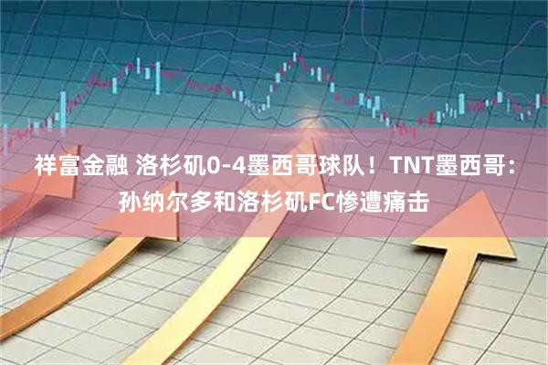 祥富金融 洛杉矶0-4墨西哥球队！TNT墨西哥：孙纳尔多和洛杉矶FC惨遭痛击