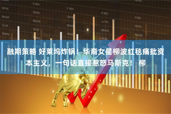 融期策略 好莱坞炸锅！华裔女星柳波红毯痛批资本主义，一句话直接惹怒马斯克！ 柳