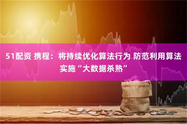 51配资 携程：将持续优化算法行为 防范利用算法实施“大数据杀熟”