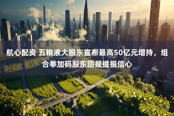 航心配资 五粮液大股东宣布最高50亿元增持，组合拳加码股东回报提振信心